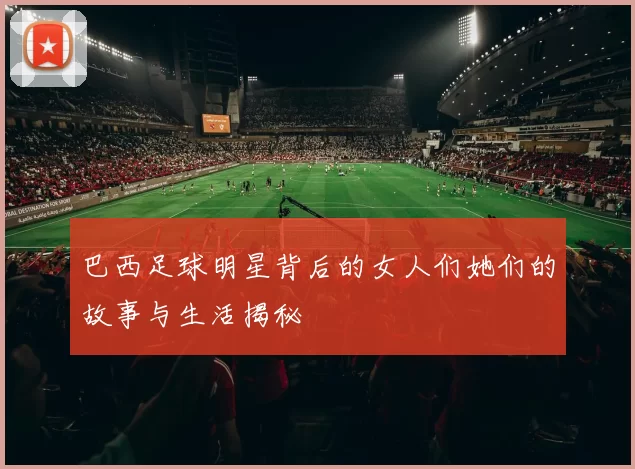 巴西足球明星背后的女人们她们的故事与生活揭秘