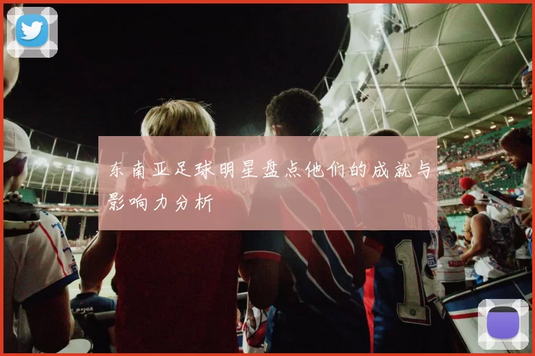 东南亚足球明星盘点他们的成就与影响力分析