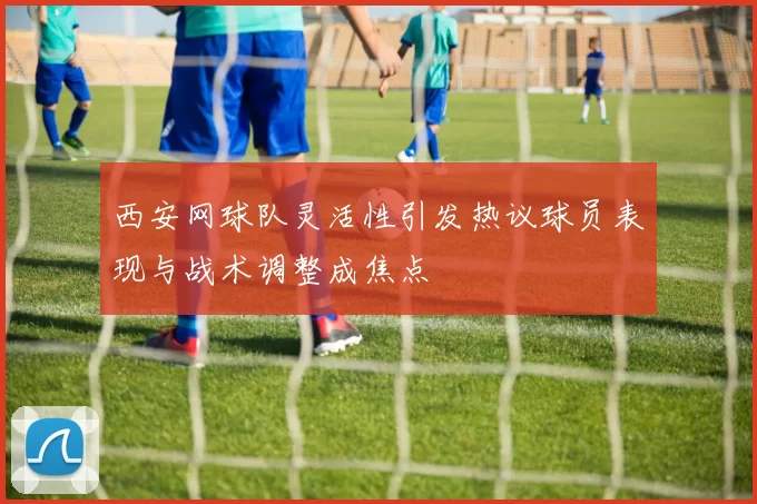 西安网球队灵活性引发热议球员表现与战术调整成焦点
