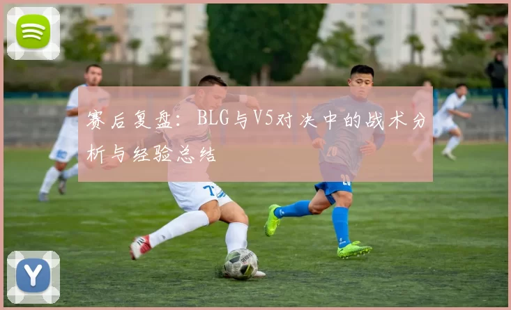 赛后复盘：BLG与V5对决中的战术分析与经验总结