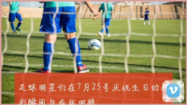 足球明星们在7月25号庆祝生日的精彩瞬间与成就回顾