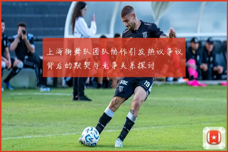 上海街舞队团队协作引发热议争议背后的默契与竞争关系探讨