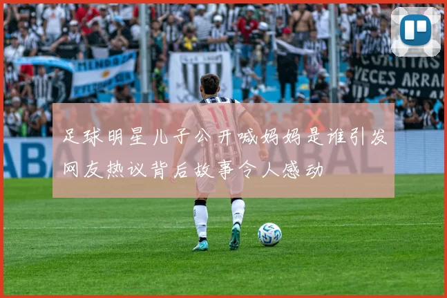 足球明星儿子公开喊妈妈是谁引发网友热议背后故事令人感动