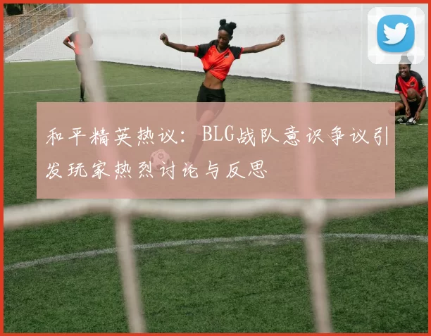 和平精英热议：BLG战队意识争议引发玩家热烈讨论与反思